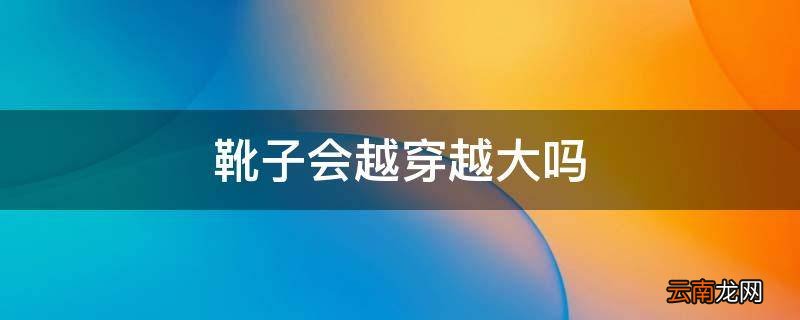 靴子会越穿越大吗