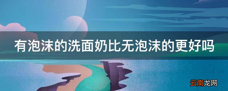 有泡沫的洗面奶比无泡沫的更好吗