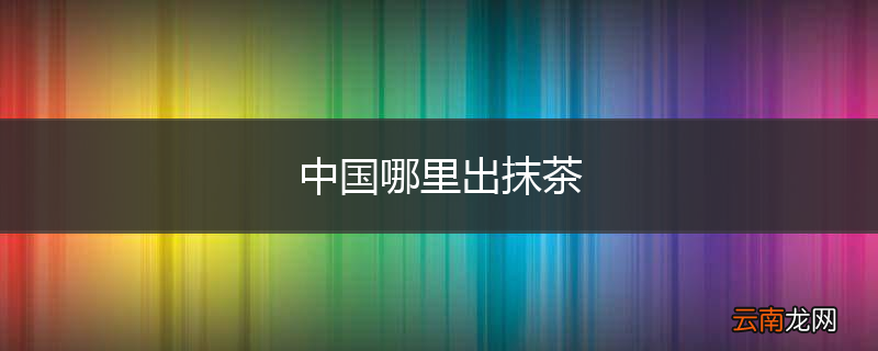 中国哪里出抹茶