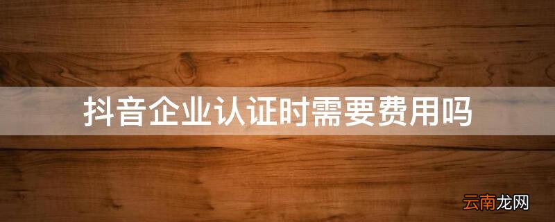 抖音企业认证时需要费用吗 抖音开通企业认证之后有什么费用