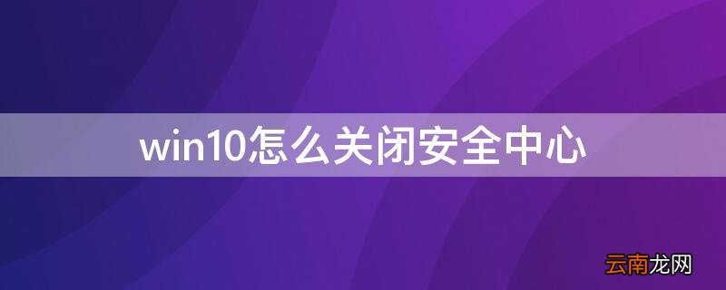 win10怎么关闭安全中心 win10怎么关闭安全中心弹窗