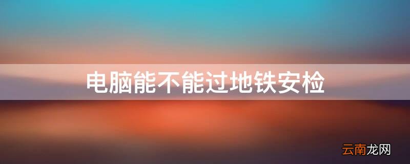 电脑可以过地铁安检 电脑能不能过地铁安检