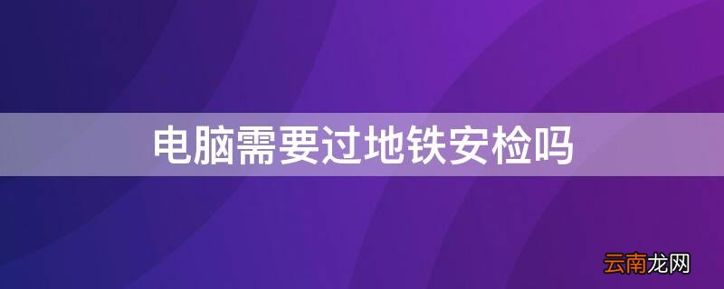 电脑需要过地铁安检吗 电脑需要过地铁安检吗