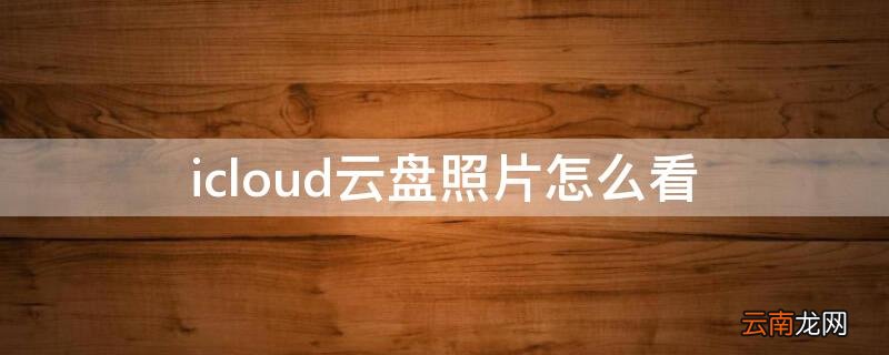 icloud云盘照片怎么看 怎么在手机上查icloud云盘上的照片