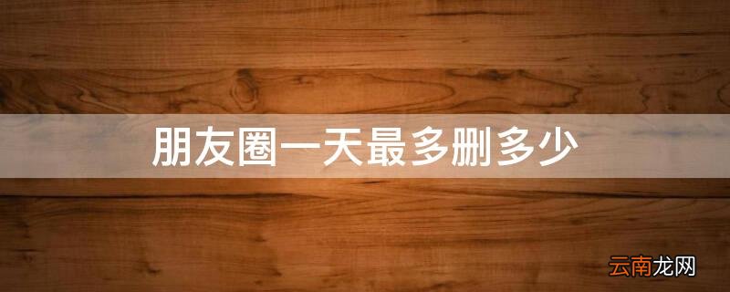 朋友圈一天最多删多少 朋友圈一天最多删多少次