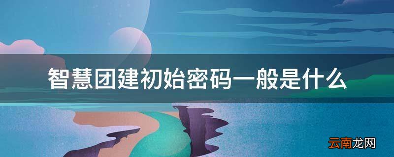 智慧团建密码初始密码是什么 智慧团建初始密码一般是什么