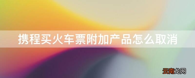 携程订机票怎么取消附加产品 携程买火车票附加产品怎么取消