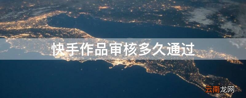 快手作品一般审核多久 快手作品审核多久通过