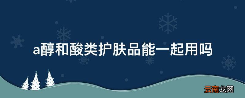 a醇和酸类护肤品能一起用吗