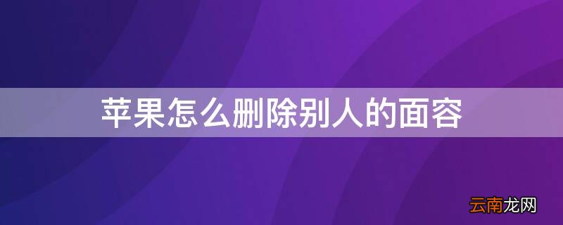 苹果如何删除面容 iPhone怎么删除别人的面容