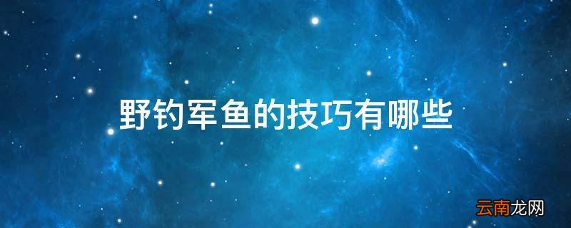 野钓军鱼的技巧有哪些