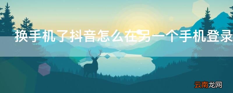 换手机了抖音怎么在另一个手机登录不了 换手机了抖音怎么在另一个手机登录