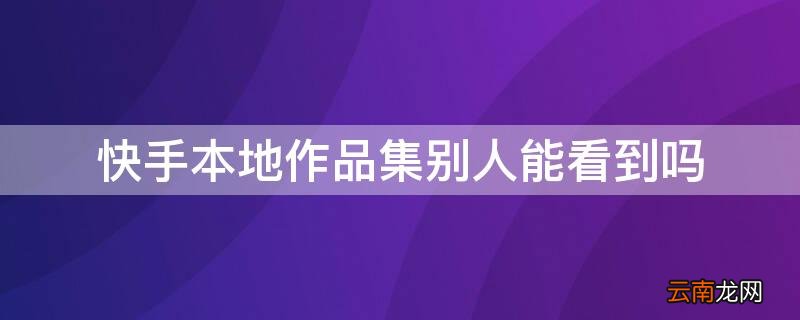 快手本地作品集别人能看到吗 快手本地作品集别人能看到吗怎么设置