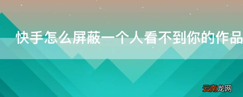 快手作品怎么屏蔽一个人不给他看到那个作品 快手怎么屏蔽一个人看不到你的作品