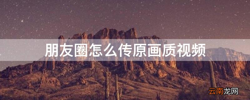 朋友圈怎么传原画质视频 朋友圈怎么发送原画质视频