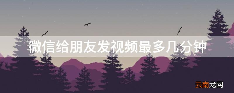 微信给朋友发视频最多几分钟能看到 微信给朋友发视频最多几分钟