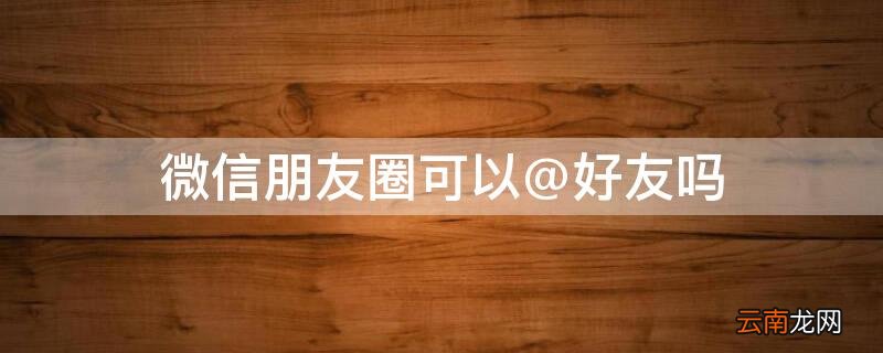 朋友圈能@好友吗 微信朋友圈可以@好友吗