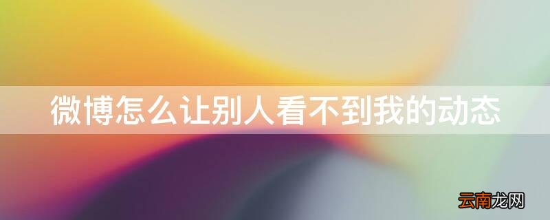 微博怎么让别人看不到我的动态 微博怎么让别人看不到我的动态内容