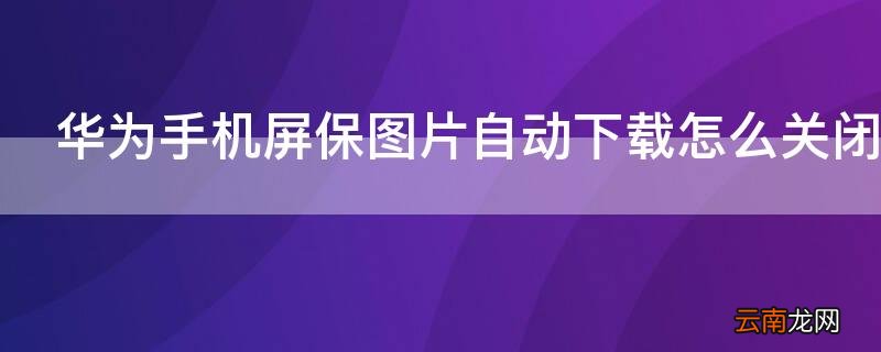 华为手机如何关闭屏保图片自动下载 华为手机屏保图片自动下载怎么关闭