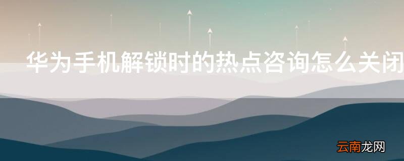 华为手机解锁时的热点咨询怎么关闭 华为手机解锁时的热点资讯怎么关闭