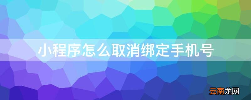 小程序怎么取消绑定手机号 怎么取消小程序绑定的手机号