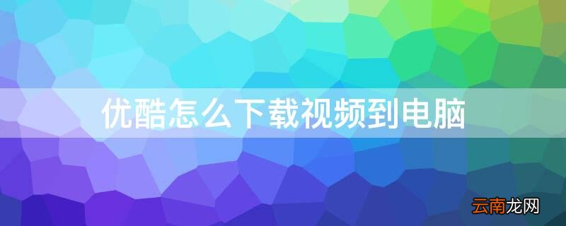 优酷怎么下载视频到电脑 优酷怎么下载视频到电脑上