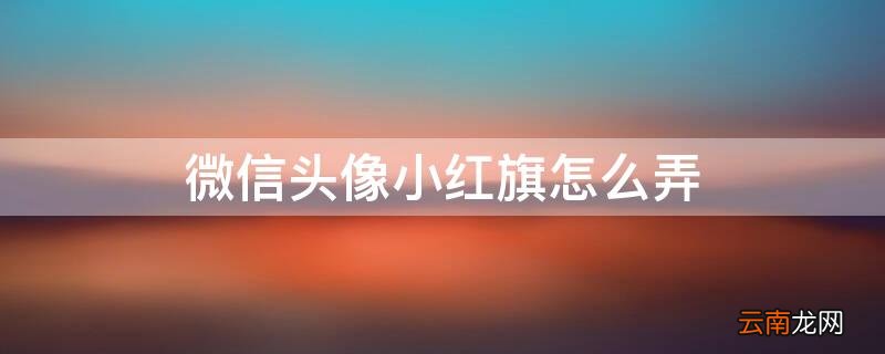 微信头像小红旗怎么弄出来 微信头像小红旗怎么弄