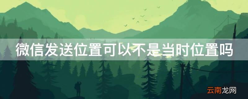 微信发送位置可以不是当时位置吗安全吗 微信发送位置可以不是当时位置吗