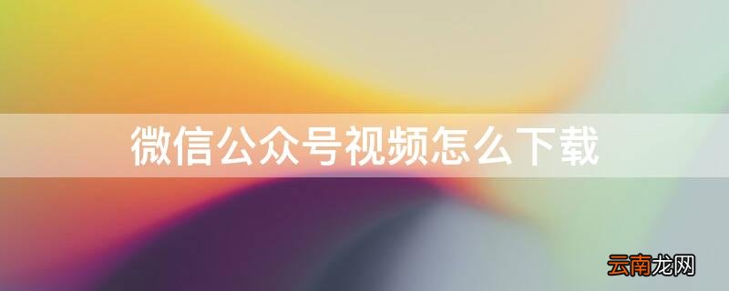 如何把微信视频号的视频下载下来 微信公众号视频怎么下载