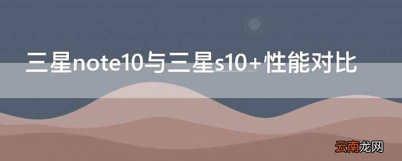 三星note10与三星s10+性能对比 三星note10与三星s10+性能对比