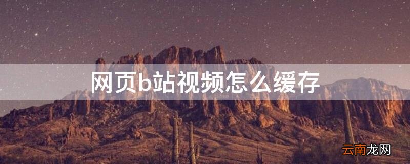 网页b站视频怎么缓存 网页b站视频怎么缓存到本地