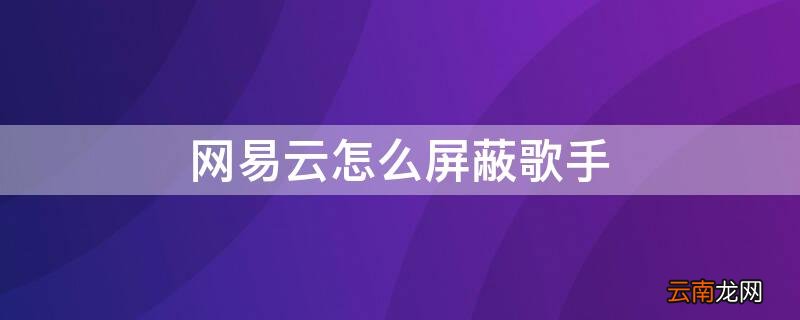 网易云怎么屏蔽歌手 网易云怎么屏蔽歌手评论
