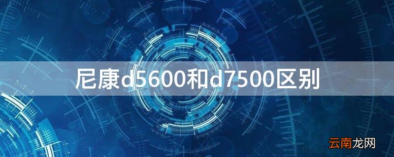 尼康d5600和尼康d7500的区别 尼康d5600和d7500区别