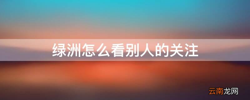 绿洲如何看别人的关注 绿洲怎么看别人的关注