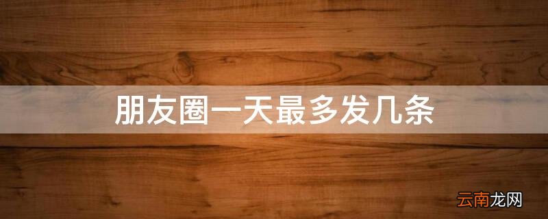 朋友圈一天最多发几条会被限制 朋友圈一天最多发几条