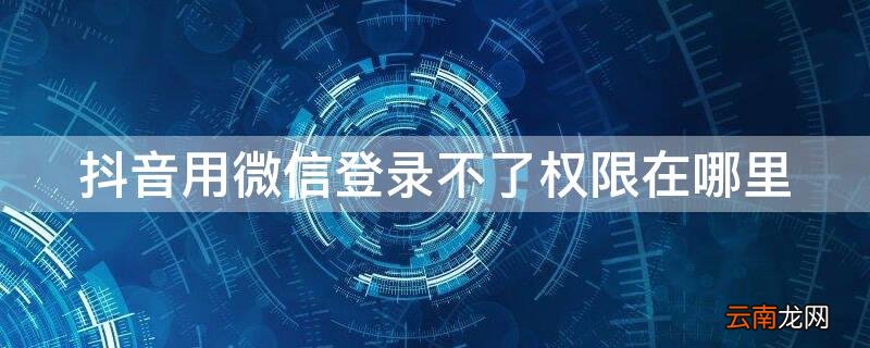 抖音用微信登录不了权限在哪里 抖音怎么微信登录不了要权限