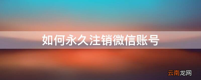 如何永久注销微信账号和密码 如何永久注销微信账号