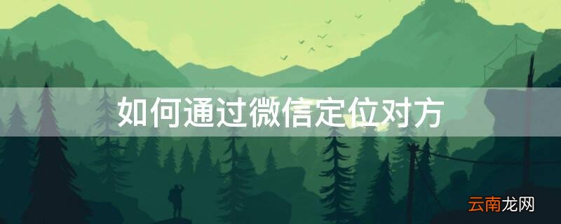 通过微信怎么定位另一个人的位置 如何通过微信定位对方