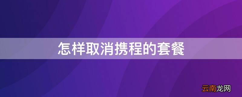 怎样取消携程的套餐 怎样取消携程的套餐业务