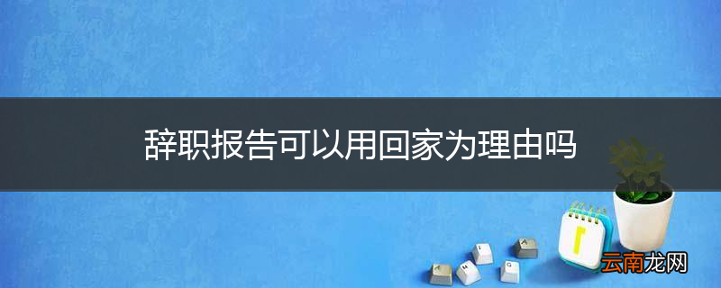 辞职报告可以用回家为理由吗