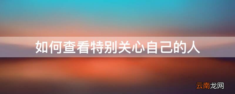 如何查看特别关心自己的人 如何看谁特别关心了你