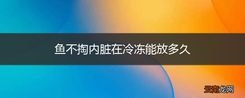 鱼不掏内脏在冷冻能放多久