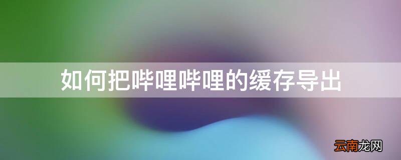 如何把哔哩哔哩的缓存导出 怎么把哔哩哔哩的缓存视频导出