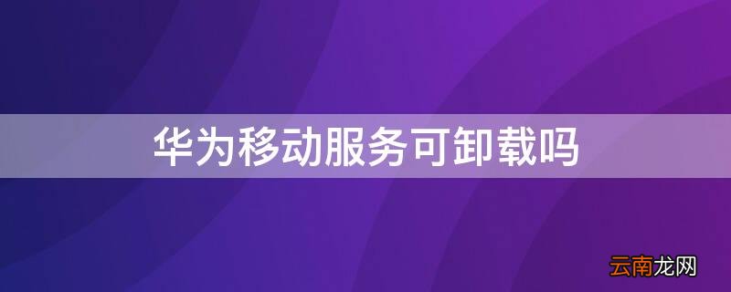 华为移动服务可卸载吗 华为手机的华为移动服务可以删除吗