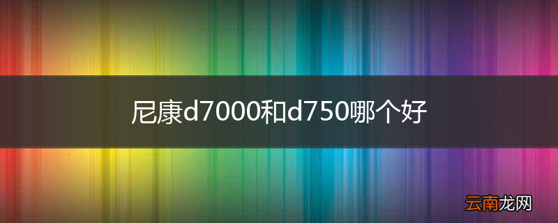 尼康d7000和d750哪个好