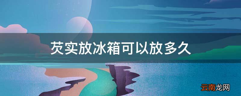 芡实放冰箱可以放多久