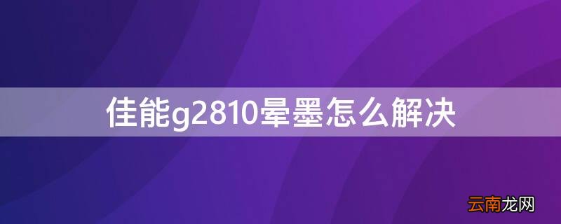 佳能g2810晕墨怎么解决 佳能g2810不出黑墨怎么办