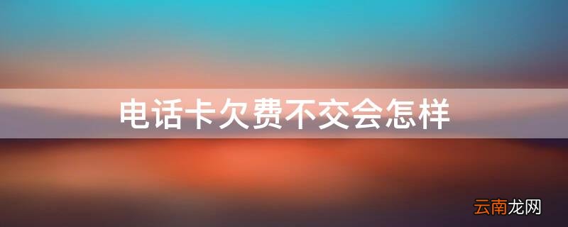 电话卡欠费不交会怎样 电话卡欠费不交会怎样处理