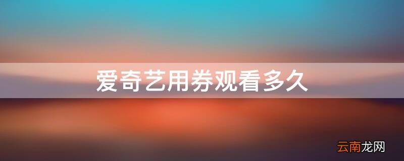 爱奇艺用券的电影可以看多久 爱奇艺用券观看多久