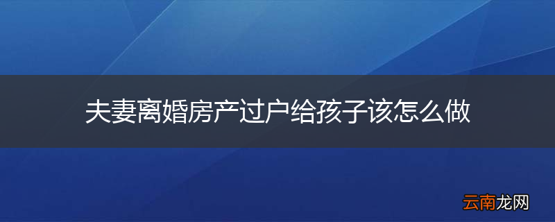 夫妻离婚房产过户给孩子该怎么做